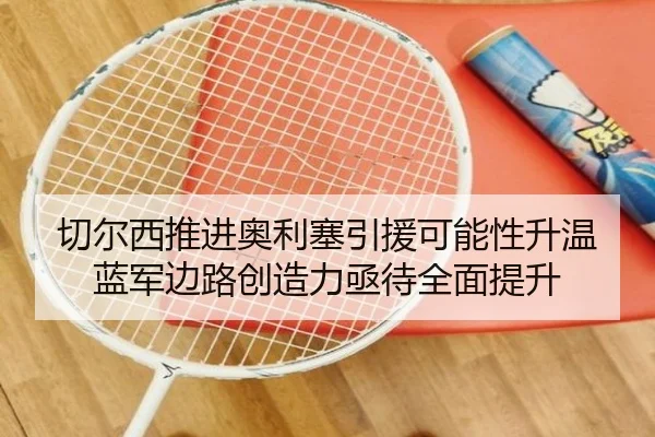 切尔西推进奥利塞引援可能性升温蓝军边路创造力亟待全面提升